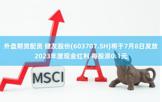 外盘期货配资 健友股份(603707.SH)将于7月8日发放2023年度现金红利 每股派0.1元