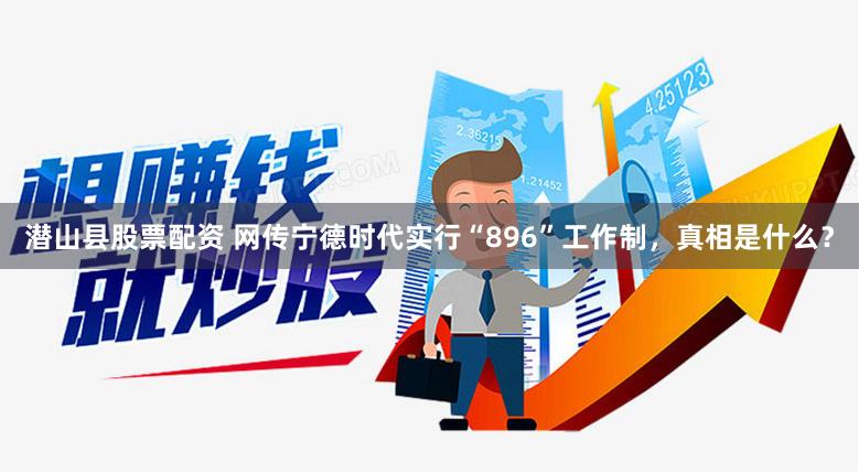 潜山县股票配资 网传宁德时代实行“896”工作制，真相是什么？