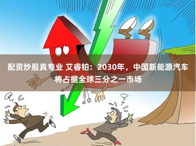 配资炒股真专业 艾睿铂：2030年，中国新能源汽车将占据全球三分之一市场