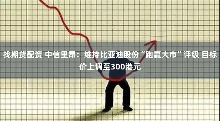 找期货配资 中信里昂：维持比亚迪股份“跑赢大市”评级 目标价上调至300港元