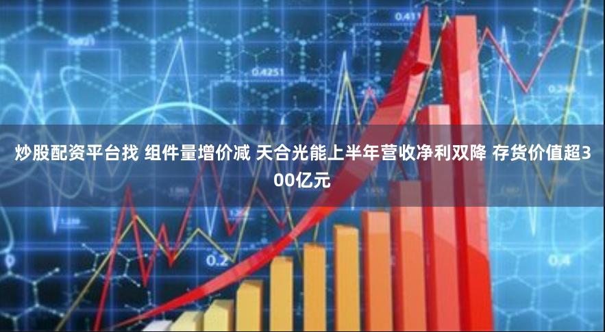 炒股配资平台找 组件量增价减 天合光能上半年营收净利双降 存货价值超300亿元