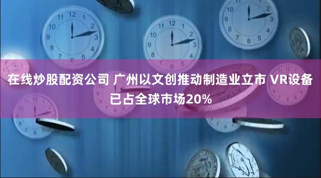 在线炒股配资公司 广州以文创推动制造业立市 VR设备已占全球市场20%