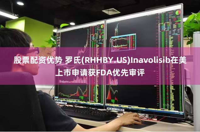 股票配资优势 罗氏(RHHBY.US)Inavolisib在美上市申请获FDA优先审评