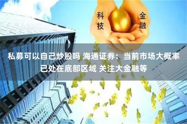 私募可以自己炒股吗 海通证券：当前市场大概率已处在底部区域 关注大金融等