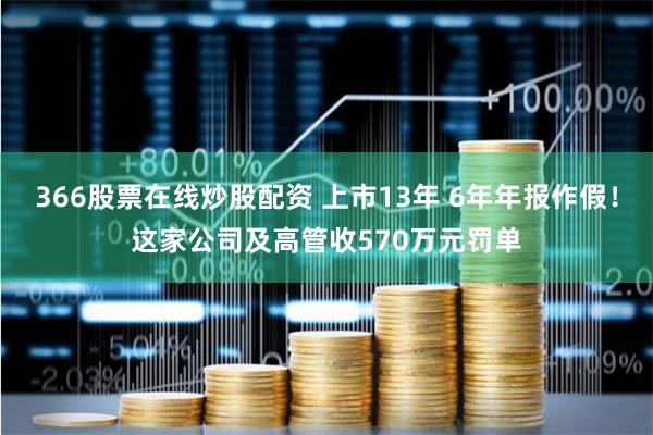 366股票在线炒股配资 上市13年 6年年报作假！这家公司及高管收570万元罚单