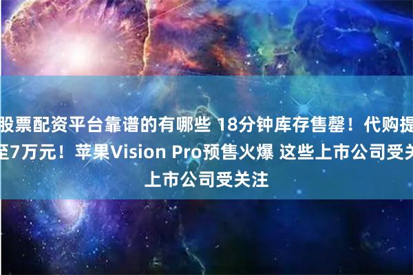 股票配资平台靠谱的有哪些 18分钟库存售罄！代购提价至7万元！苹果Vision Pro预售火爆 这些上市公司受关注