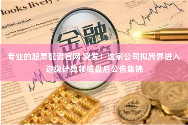 专业的股票配资官网 突发！这家公司拟跨界进入边缘计算领域盘后公告集锦