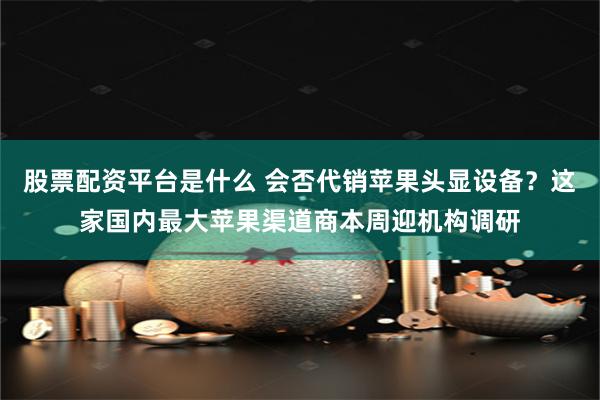 股票配资平台是什么 会否代销苹果头显设备？这家国内最大苹果渠道商本周迎机构调研