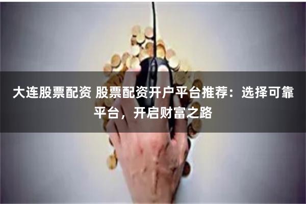 大连股票配资 股票配资开户平台推荐：选择可靠平台，开启财富之路