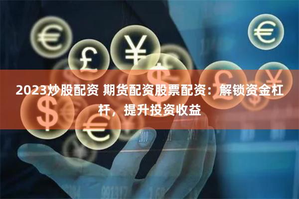 2023炒股配资 期货配资股票配资：解锁资金杠杆，提升投资收益