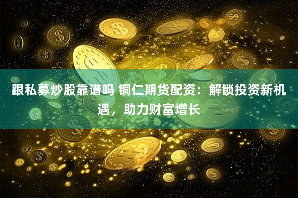跟私募炒股靠谱吗 铜仁期货配资：解锁投资新机遇，助力财富增长