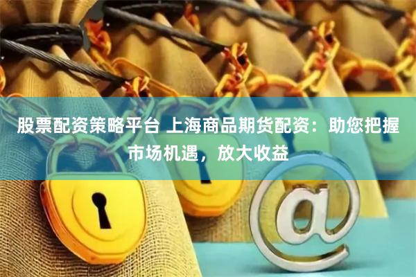 股票配资策略平台 上海商品期货配资：助您把握市场机遇，放大收益