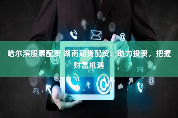 哈尔滨股票配资 湖南期货配资：助力投资，把握财富机遇