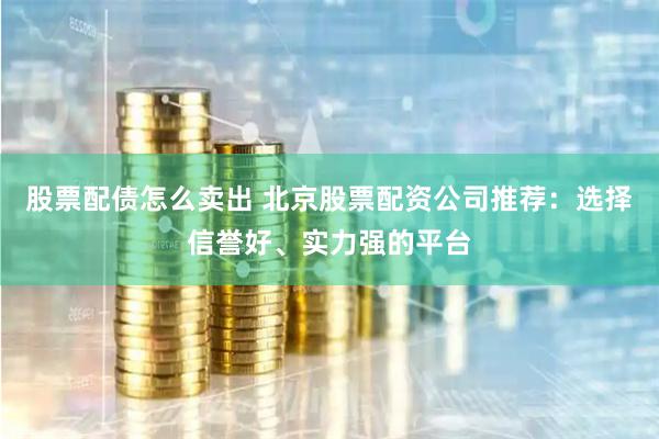 股票配债怎么卖出 北京股票配资公司推荐：选择信誉好、实力强的平台