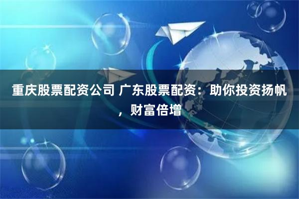 重庆股票配资公司 广东股票配资：助你投资扬帆，财富倍增