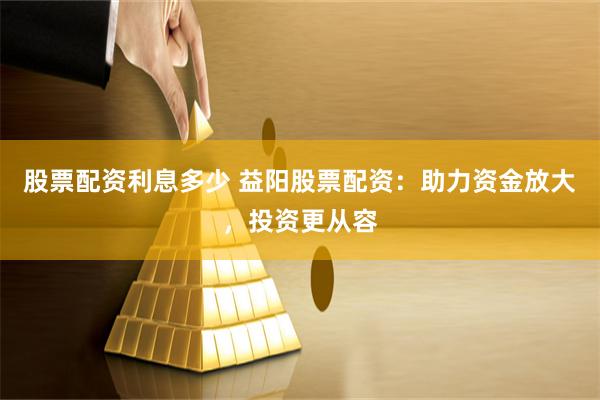 股票配资利息多少 益阳股票配资：助力资金放大，投资更从容