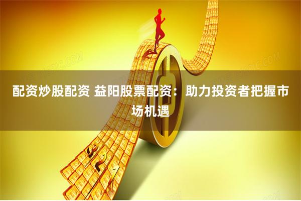 配资炒股配资 益阳股票配资：助力投资者把握市场机遇