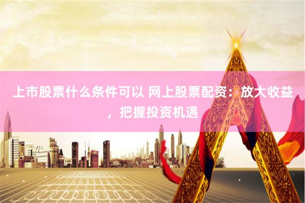 上市股票什么条件可以 网上股票配资：放大收益，把握投资机遇