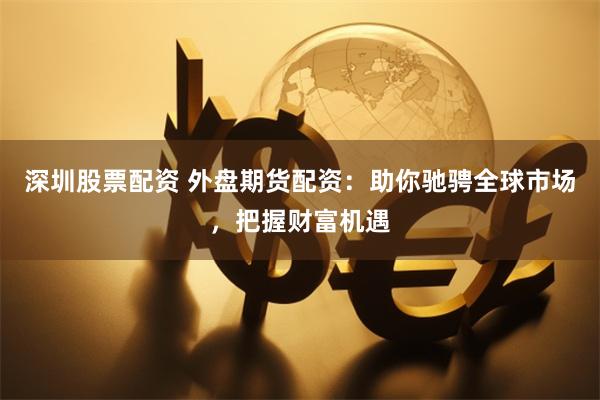 深圳股票配资 外盘期货配资：助你驰骋全球市场，把握财富机遇