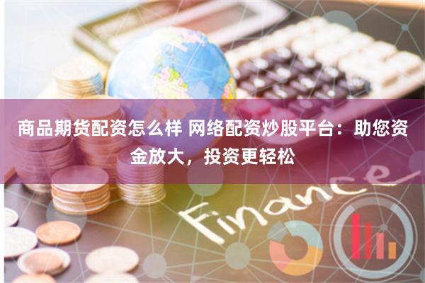 商品期货配资怎么样 网络配资炒股平台：助您资金放大，投资更轻松